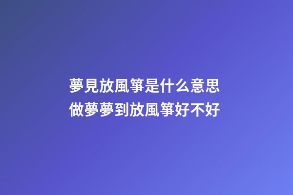 夢見放風箏是什么意思 做夢夢到放風箏好不好